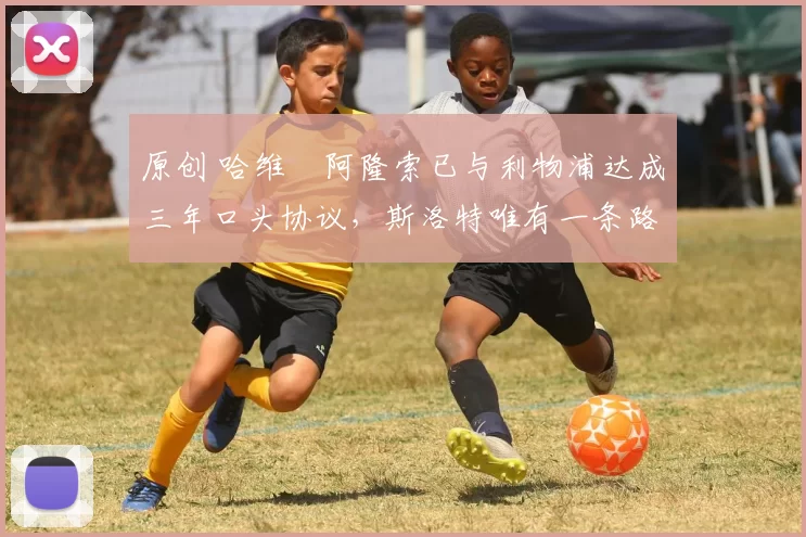 原创 哈维・阿隆索已与利物浦达成三年口头协议，斯洛特唯有一条路可 “翻盘”