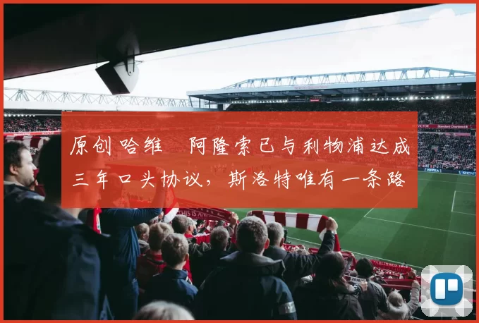 原创 哈维・阿隆索已与利物浦达成三年口头协议，斯洛特唯有一条路可 “翻盘”