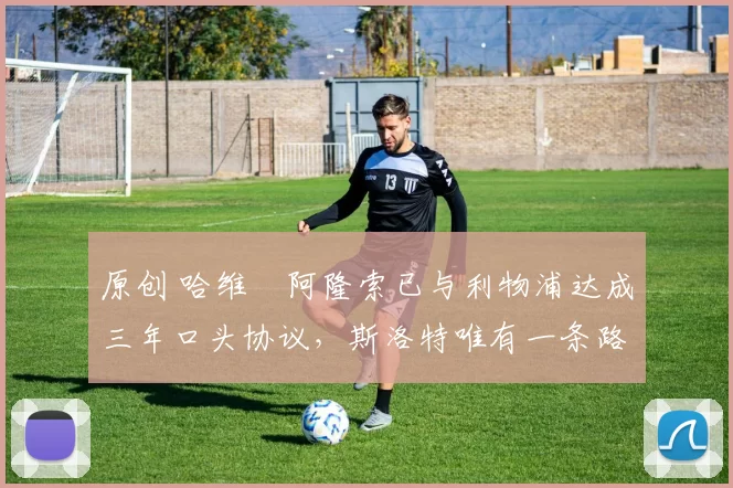 原创 哈维・阿隆索已与利物浦达成三年口头协议，斯洛特唯有一条路可 “翻盘”