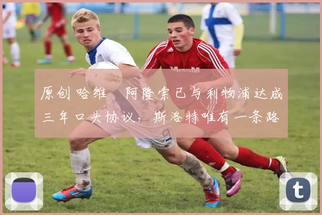 原创 哈维・阿隆索已与利物浦达成三年口头协议，斯洛特唯有一条路可 “翻盘”