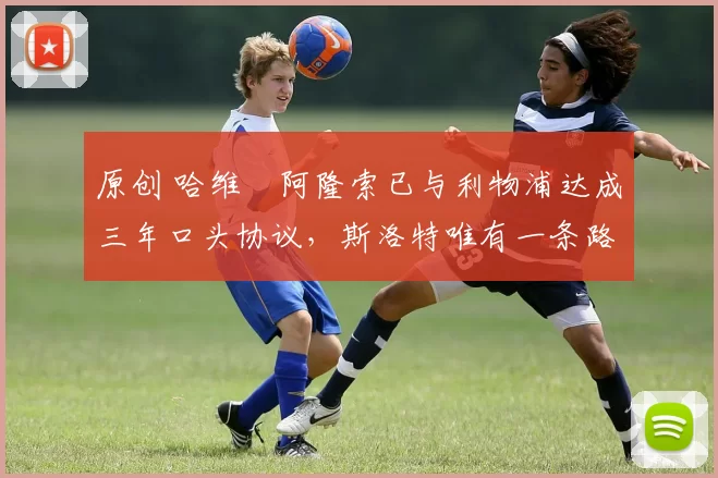 原创 哈维・阿隆索已与利物浦达成三年口头协议，斯洛特唯有一条路可 “翻盘”