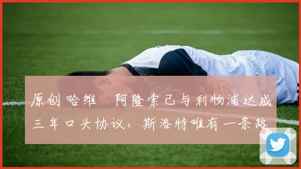 原创 哈维・阿隆索已与利物浦达成三年口头协议，斯洛特唯有一条路可 “翻盘”