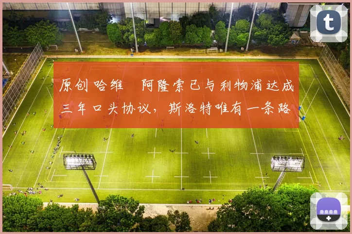 原创 哈维・阿隆索已与利物浦达成三年口头协议，斯洛特唯有一条路可 “翻盘”