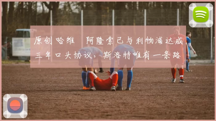 原创 哈维・阿隆索已与利物浦达成三年口头协议，斯洛特唯有一条路可 “翻盘”