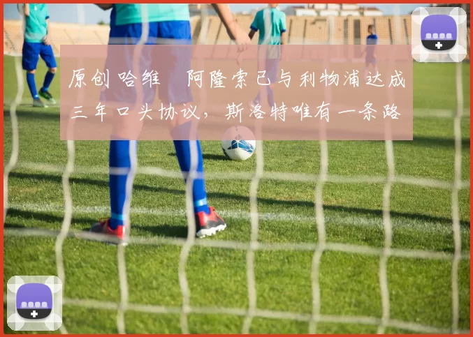 原创 哈维・阿隆索已与利物浦达成三年口头协议，斯洛特唯有一条路可 “翻盘”