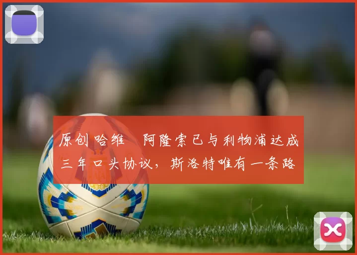 原创 哈维・阿隆索已与利物浦达成三年口头协议，斯洛特唯有一条路可 “翻盘”