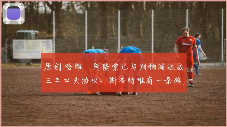 原创 哈维・阿隆索已与利物浦达成三年口头协议,斯洛特唯有一条路可 “翻盘”