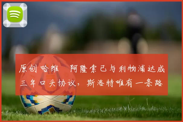 原创 哈维・阿隆索已与利物浦达成三年口头协议，斯洛特唯有一条路可 “翻盘”