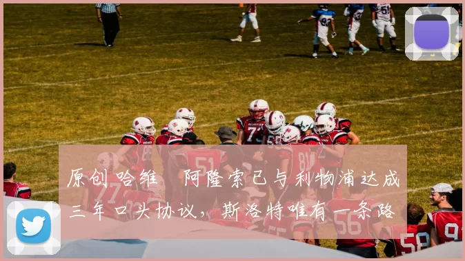 原创 哈维・阿隆索已与利物浦达成三年口头协议，斯洛特唯有一条路可 “翻盘”