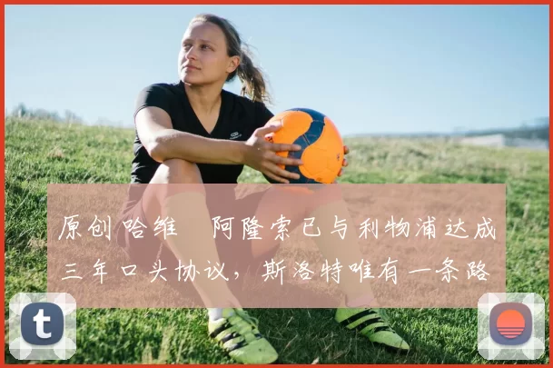 原创 哈维・阿隆索已与利物浦达成三年口头协议，斯洛特唯有一条路可 “翻盘”