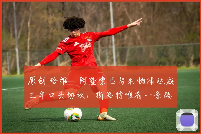 原创 哈维・阿隆索已与利物浦达成三年口头协议，斯洛特唯有一条路可 “翻盘”