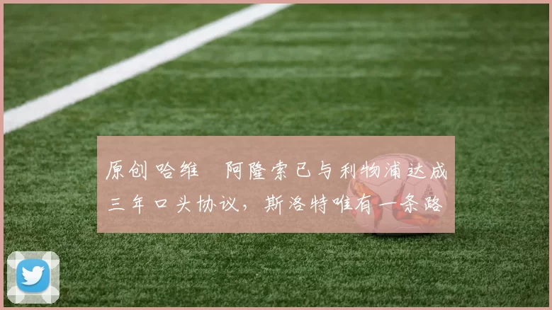 原创 哈维・阿隆索已与利物浦达成三年口头协议，斯洛特唯有一条路可 “翻盘”