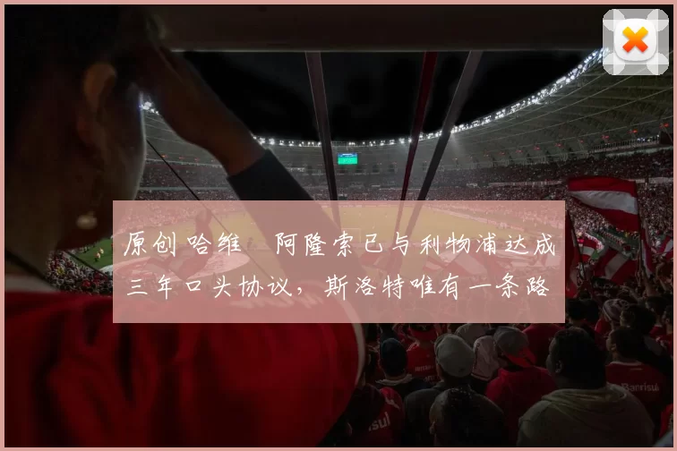 原创 哈维・阿隆索已与利物浦达成三年口头协议，斯洛特唯有一条路可 “翻盘”