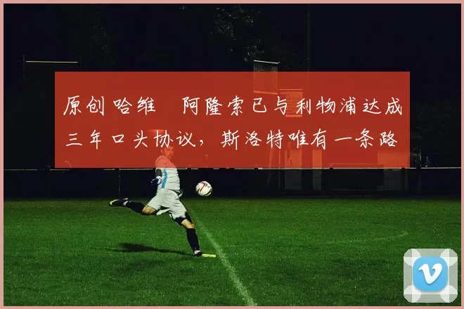 原创 哈维・阿隆索已与利物浦达成三年口头协议，斯洛特唯有一条路可 “翻盘”