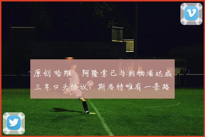 原创 哈维・阿隆索已与利物浦达成三年口头协议，斯洛特唯有一条路可 “翻盘”