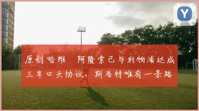 原创 哈维・阿隆索已与利物浦达成三年口头协议，斯洛特唯有一条路可 “翻盘”