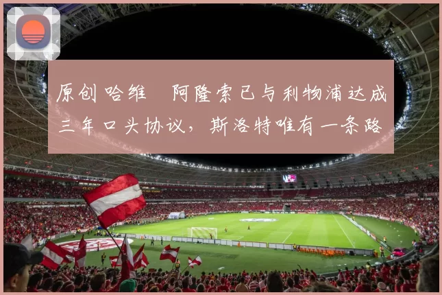 原创 哈维・阿隆索已与利物浦达成三年口头协议，斯洛特唯有一条路可 “翻盘”