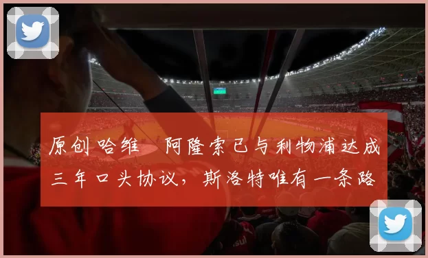 原创 哈维・阿隆索已与利物浦达成三年口头协议，斯洛特唯有一条路可 “翻盘”
