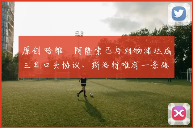 原创 哈维・阿隆索已与利物浦达成三年口头协议，斯洛特唯有一条路可 “翻盘”