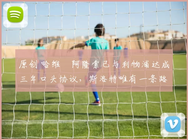 原创 哈维・阿隆索已与利物浦达成三年口头协议,斯洛特唯有一条路可 “翻盘”