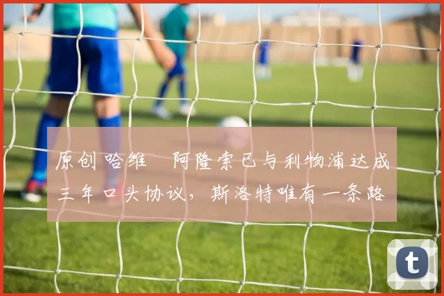 原创 哈维・阿隆索已与利物浦达成三年口头协议，斯洛特唯有一条路可 “翻盘”