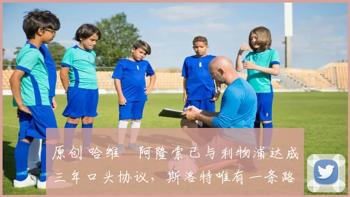 原创 哈维・阿隆索已与利物浦达成三年口头协议，斯洛特唯有一条路可 “翻盘”