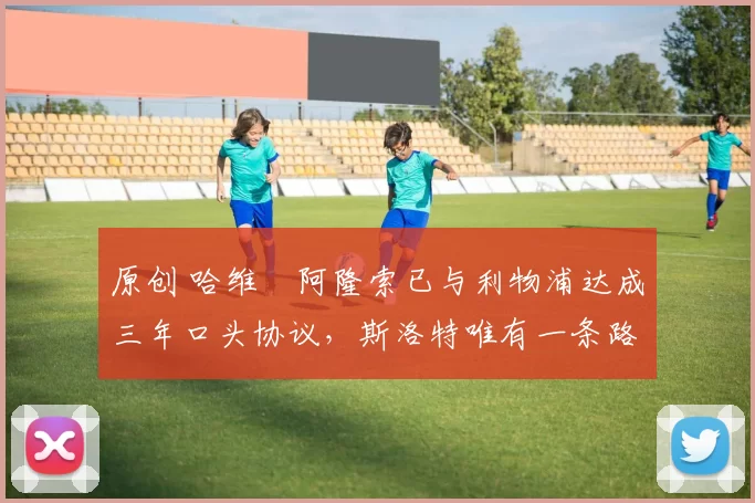 原创 哈维・阿隆索已与利物浦达成三年口头协议，斯洛特唯有一条路可 “翻盘”