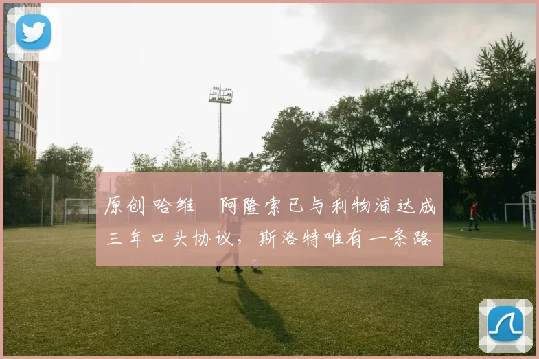 原创 哈维・阿隆索已与利物浦达成三年口头协议，斯洛特唯有一条路可 “翻盘”