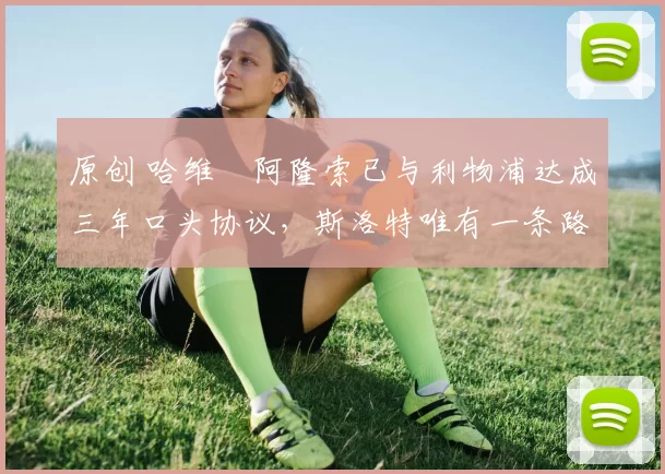 原创 哈维・阿隆索已与利物浦达成三年口头协议，斯洛特唯有一条路可 “翻盘”