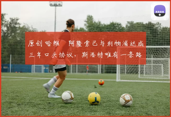 原创 哈维・阿隆索已与利物浦达成三年口头协议，斯洛特唯有一条路可 “翻盘”