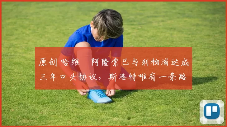 原创 哈维・阿隆索已与利物浦达成三年口头协议，斯洛特唯有一条路可 “翻盘”