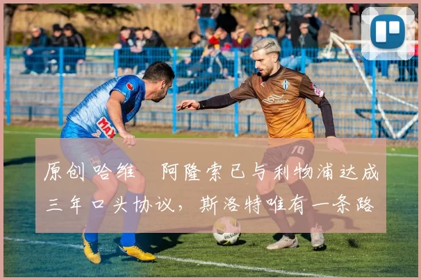 原创 哈维・阿隆索已与利物浦达成三年口头协议，斯洛特唯有一条路可 “翻盘”