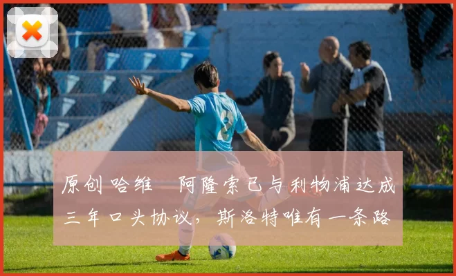 原创 哈维・阿隆索已与利物浦达成三年口头协议，斯洛特唯有一条路可 “翻盘”