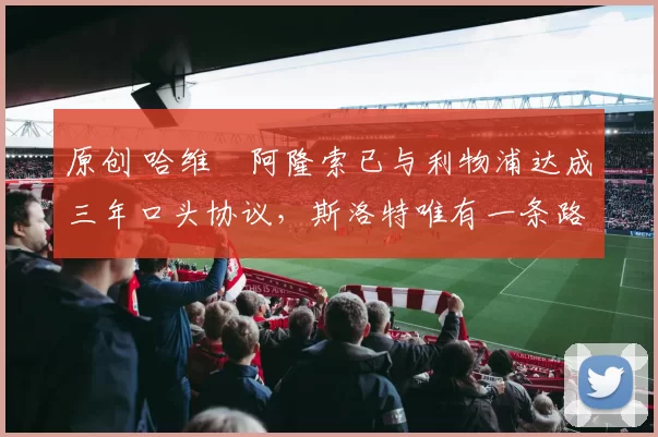 原创 哈维・阿隆索已与利物浦达成三年口头协议，斯洛特唯有一条路可 “翻盘”