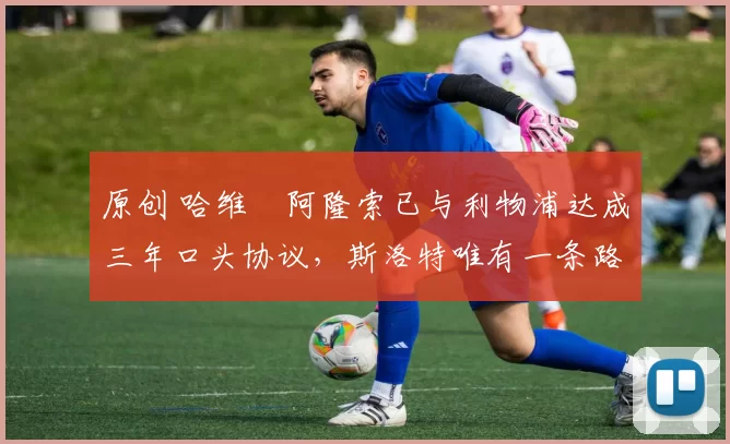 原创 哈维・阿隆索已与利物浦达成三年口头协议，斯洛特唯有一条路可 “翻盘”