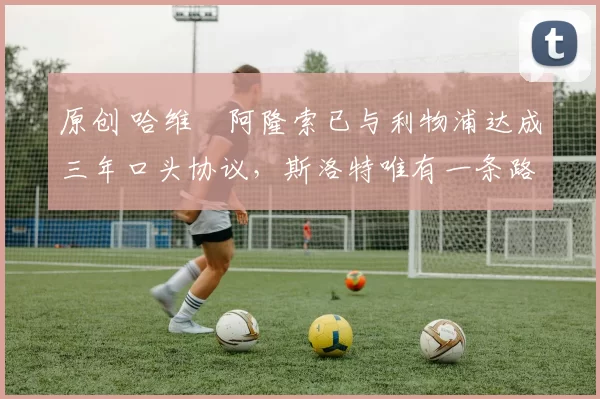 原创 哈维・阿隆索已与利物浦达成三年口头协议，斯洛特唯有一条路可 “翻盘”