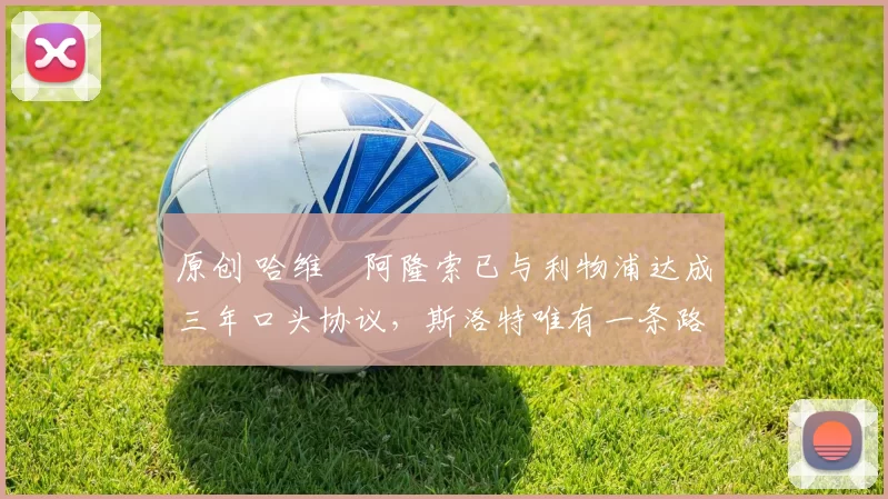 原创 哈维・阿隆索已与利物浦达成三年口头协议，斯洛特唯有一条路可 “翻盘”