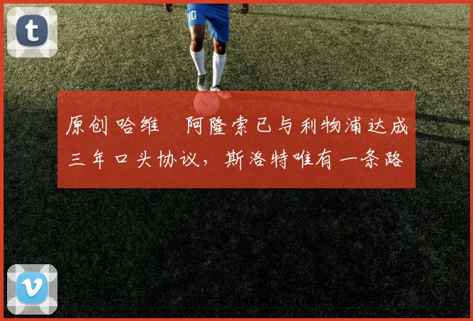 原创 哈维・阿隆索已与利物浦达成三年口头协议，斯洛特唯有一条路可 “翻盘”