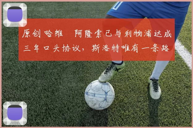 原创 哈维・阿隆索已与利物浦达成三年口头协议，斯洛特唯有一条路可 “翻盘”