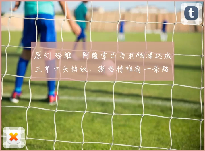 原创 哈维・阿隆索已与利物浦达成三年口头协议，斯洛特唯有一条路可 “翻盘”