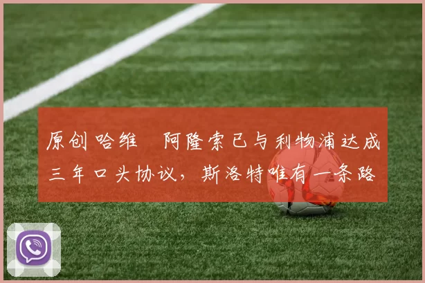 原创 哈维・阿隆索已与利物浦达成三年口头协议，斯洛特唯有一条路可 “翻盘”