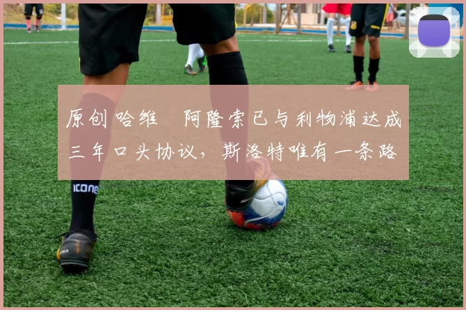 原创 哈维・阿隆索已与利物浦达成三年口头协议，斯洛特唯有一条路可 “翻盘”