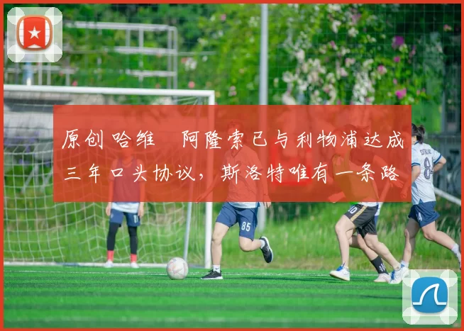 原创 哈维・阿隆索已与利物浦达成三年口头协议，斯洛特唯有一条路可 “翻盘”