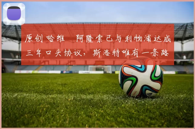 原创 哈维・阿隆索已与利物浦达成三年口头协议，斯洛特唯有一条路可 “翻盘”