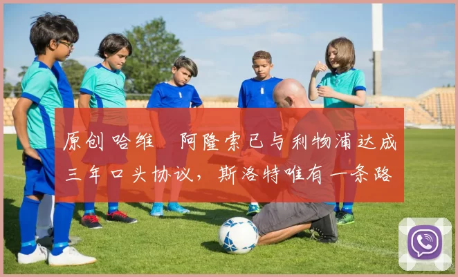 原创 哈维・阿隆索已与利物浦达成三年口头协议，斯洛特唯有一条路可 “翻盘”