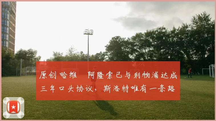 原创 哈维・阿隆索已与利物浦达成三年口头协议，斯洛特唯有一条路可 “翻盘”