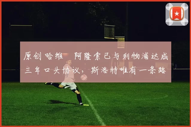 原创 哈维・阿隆索已与利物浦达成三年口头协议,斯洛特唯有一条路可 “翻盘”