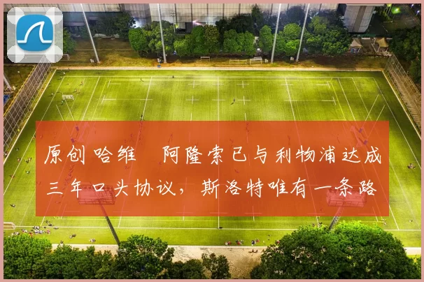 原创 哈维・阿隆索已与利物浦达成三年口头协议，斯洛特唯有一条路可 “翻盘”