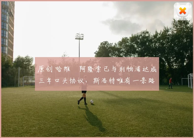 原创 哈维・阿隆索已与利物浦达成三年口头协议，斯洛特唯有一条路可 “翻盘”