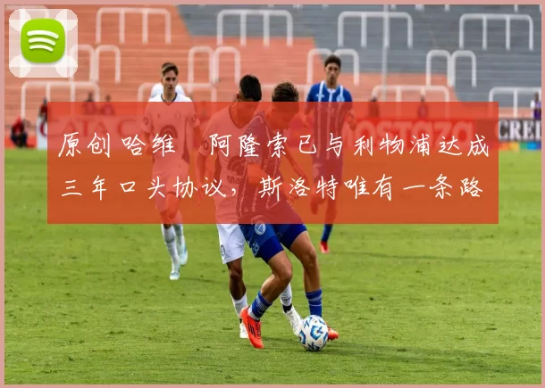 原创 哈维・阿隆索已与利物浦达成三年口头协议，斯洛特唯有一条路可 “翻盘”